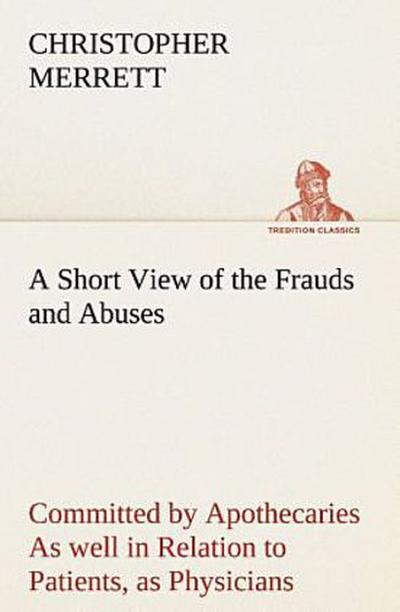 A Short View of the Frauds and Abuses Committed by Apothecaries As well in Relation to Patients, as Physicians: And Of the only Remedy thereof by Physicians making their own Medicines.
