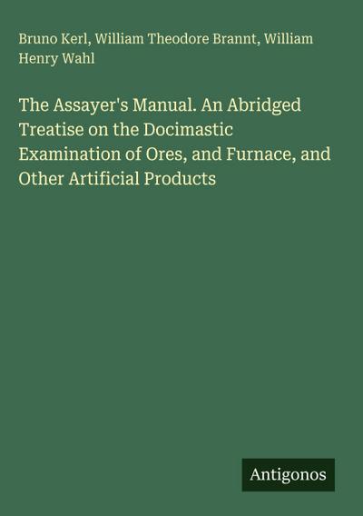 The Assayer’s Manual. An Abridged Treatise on the Docimastic Examination of Ores, and Furnace, and Other Artificial Products