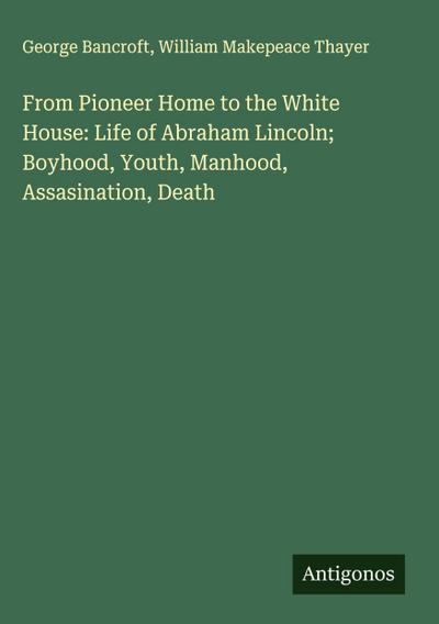 From Pioneer Home to the White House: Life of Abraham Lincoln; Boyhood, Youth, Manhood, Assasination, Death