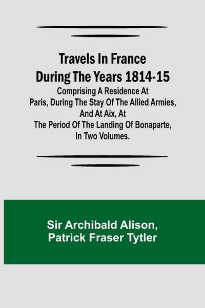 Travels in France during the years 1814-15  Comprising a residence at Paris, during the stay of the allied armies, and at Aix, at the period of the landing of Bonaparte, in two volumes.