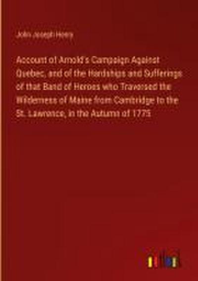 Account of Arnold’s Campaign Against Quebec, and of the Hardships and Sufferings of that Band of Heroes who Traversed the Wilderness of Maine from Cambridge to the St. Lawrence, in the Autumn of 1775