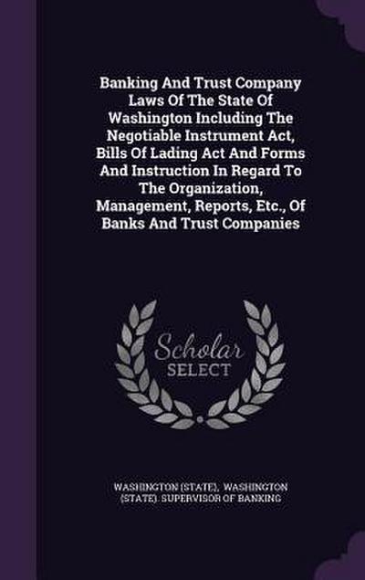 Banking And Trust Company Laws Of The State Of Washington Including The Negotiable Instrument Act, Bills Of Lading Act And Forms And Instruction In Regard To The Organization, Management, Reports, Etc., Of Banks And Trust Companies