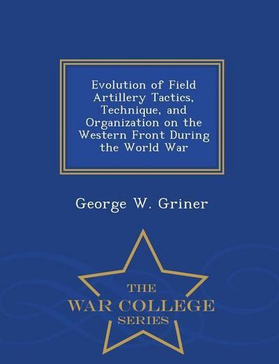 Evolution of Field Artillery Tactics, Technique, and Organization on the Western Front During the World War - War College Series