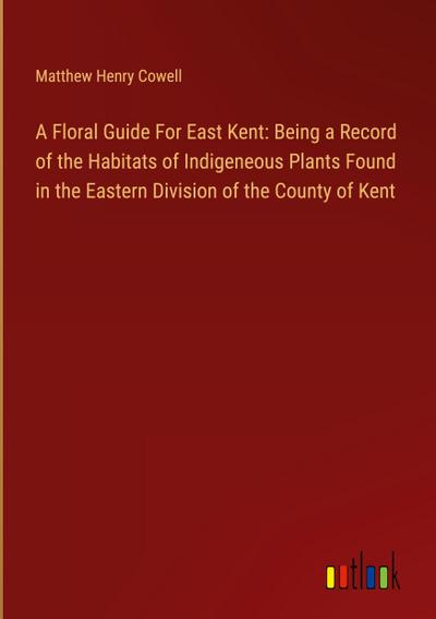 A Floral Guide For East Kent: Being a Record of the Habitats of Indigeneous Plants Found in the Eastern Division of the County of Kent