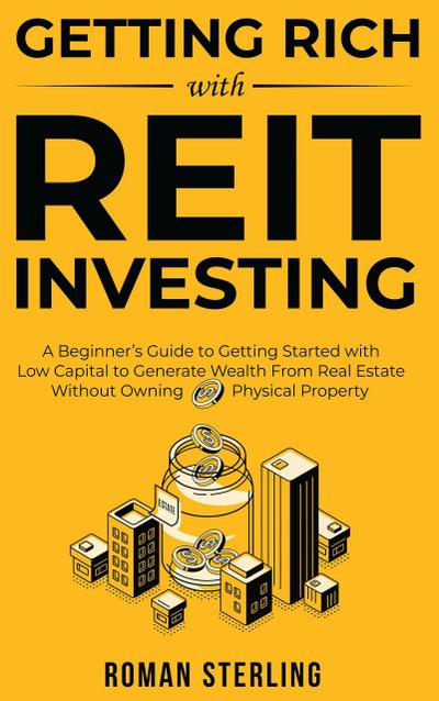 Getting Rich with REIT Investing: A Beginner’s Guide to Getting Started with Low Capital to Generate Wealth From Real Estate Without Owning Physical Property