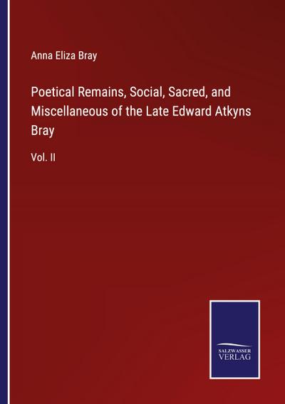 Poetical Remains, Social, Sacred, and Miscellaneous of the Late Edward Atkyns Bray