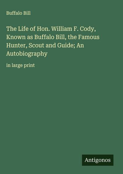 The Life of Hon. William F. Cody, Known as Buffalo Bill, the Famous Hunter, Scout and Guide; An Autobiography