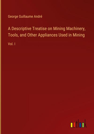 A Descriptive Treatise on Mining Machinery, Tools, and Other Appliances Used in Mining