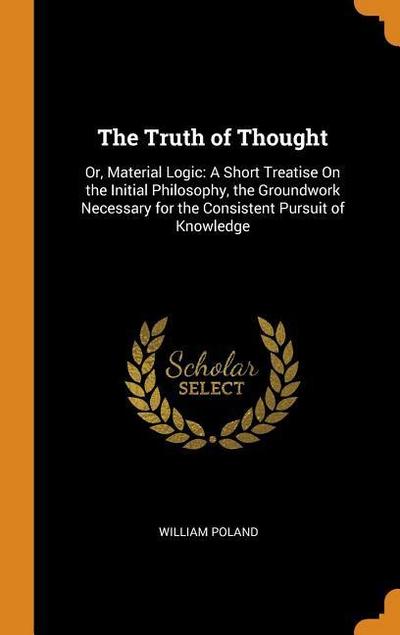 The Truth of Thought: Or, Material Logic: A Short Treatise on the Initial Philosophy, the Groundwork Necessary for the Consistent Pursuit of