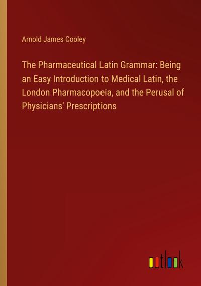 The Pharmaceutical Latin Grammar: Being an Easy Introduction to Medical Latin, the London Pharmacopoeia, and the Perusal of Physicians’ Prescriptions