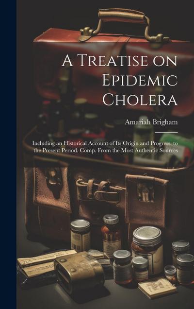 A Treatise on Epidemic Cholera; Including an Historical Account of Its Origin and Progress, to the Present Period. Comp. From the Most Authentic Sourc