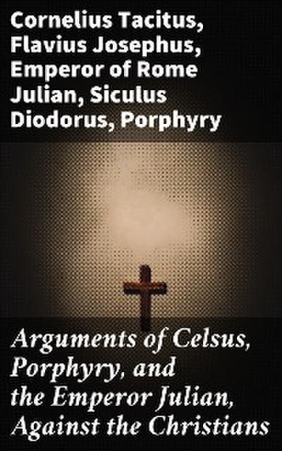 Arguments of Celsus, Porphyry, and the Emperor Julian, Against the Christians