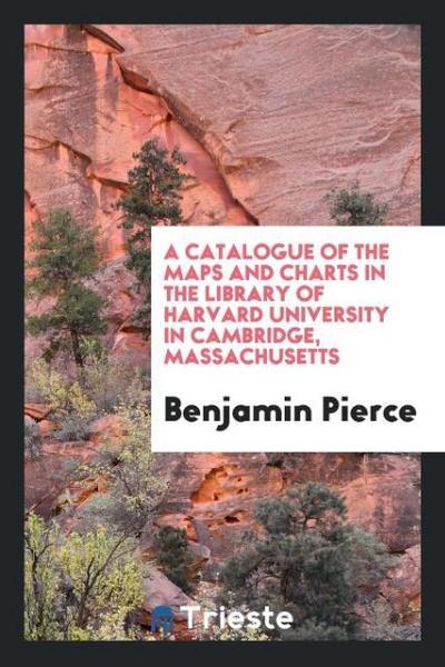 A Catalogue of the Maps and Charts in the Library of Harvard University in Cambridge, Massachusetts