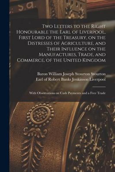 Two Letters to the Right Honourable the Earl of Liverpool, First Lord of the Treasury, on the Distresses of Agriculture, and Their Influence on the Ma