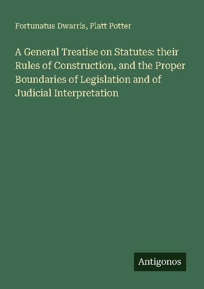 A General Treatise on Statutes: their Rules of Construction, and the Proper Boundaries of Legislation and of Judicial Interpretation