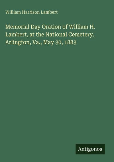 Memorial Day Oration of William H. Lambert, at the National Cemetery, Arlington, Va., May 30, 1883
