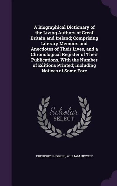 A Biographical Dictionary of the Living Authors of Great Britain and Ireland; Comprising Literary Memoirs and Anecdotes of Their Lives, and a Chronological Register of Their Publications, With the Number of Editions Printed; Including Notices of Some Fore