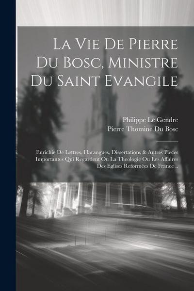 La Vie De Pierre Du Bosc, Ministre Du Saint Evangile: Enrichie De Lettres, Harangues, Dissertations & Autres Pieces Importantes Qui Regardent Ou La Th