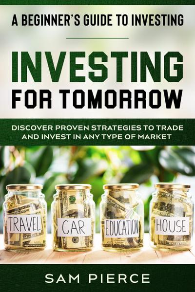 A Beginner’s Guide to Investing: Investing For Tomorrow - Discover Proven Strategies To Trade and Invest In Any Type of Market
