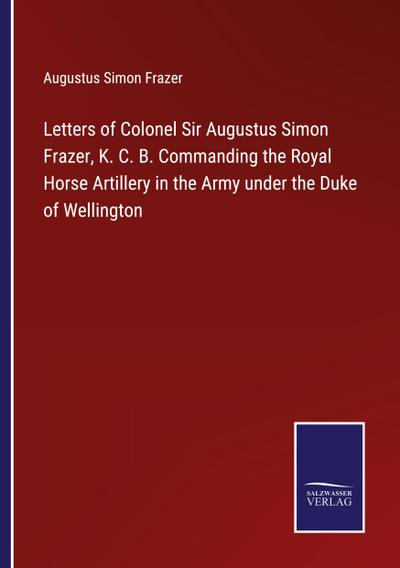 Letters of Colonel Sir Augustus Simon Frazer, K. C. B. Commanding the Royal Horse Artillery in the Army under the Duke of Wellington