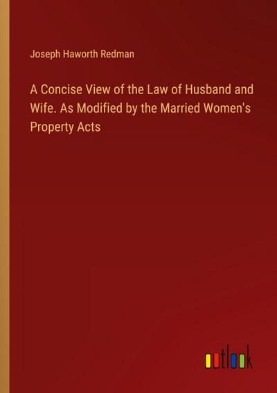 A Concise View of the Law of Husband and Wife. As Modified by the Married Women’s Property Acts
