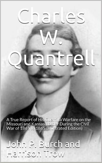 Charles W. Quantrell / A True Report of his Guerrilla Warfare on the Missouri and / Kansas Border During the Civil Was of 1861 to 1865