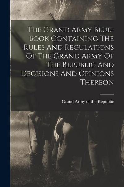 The Grand Army Blue-book Containing The Rules And Regulations Of The Grand Army Of The Republic And Decisions And Opinions Thereon