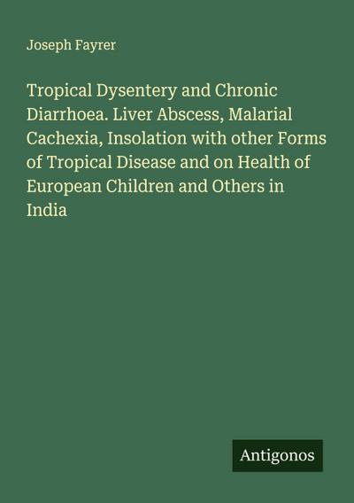 Tropical Dysentery and Chronic Diarrhoea. Liver Abscess, Malarial Cachexia, Insolation with other Forms of Tropical Disease and on Health of European Children and Others in India