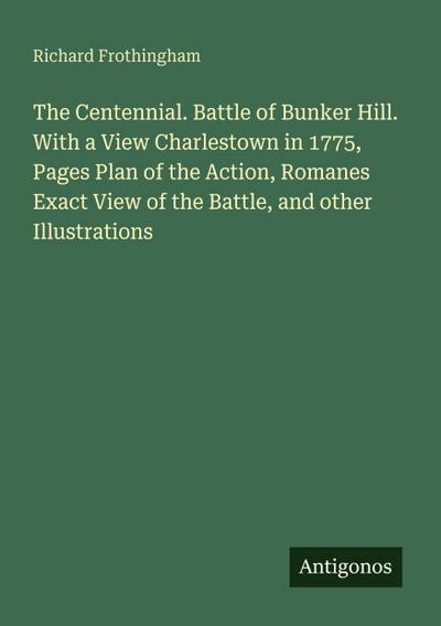 The Centennial. Battle of Bunker Hill. With a View Charlestown in 1775, Pages Plan of the Action, Romanes Exact View of the Battle, and other Illustrations