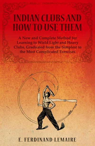 Indian Clubs and How to Use Them - A New and Complete Method for Learning to Wield Light and Heavy Clubs, Graduated from the Simplest to the Most Complicated Exercises