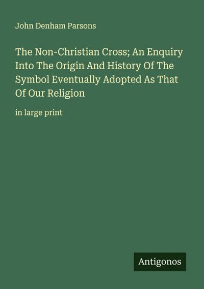 The Non-Christian Cross; An Enquiry Into The Origin And History Of The Symbol Eventually Adopted As That Of Our Religion