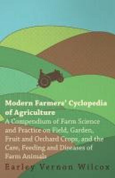 Modern Farmers’ Cyclopedia of Agriculture - A Compendium of Farm Science and Practice on Field, Garden, Fruit and Orchard Crops, And the Care, Feeding and Diseases of Farm Animals
