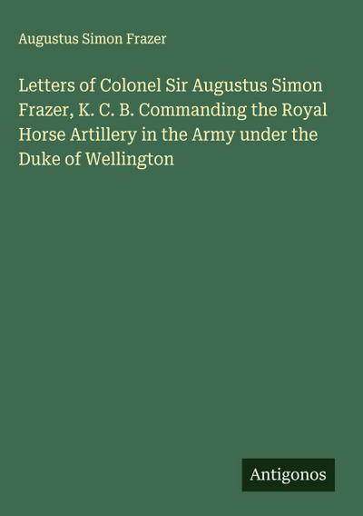 Letters of Colonel Sir Augustus Simon Frazer, K. C. B. Commanding the Royal Horse Artillery in the Army under the Duke of Wellington