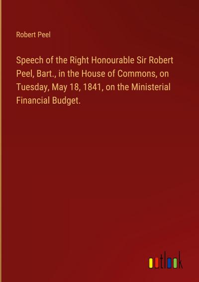 Speech of the Right Honourable Sir Robert Peel, Bart., in the House of Commons, on Tuesday, May 18, 1841, on the Ministerial Financial Budget.