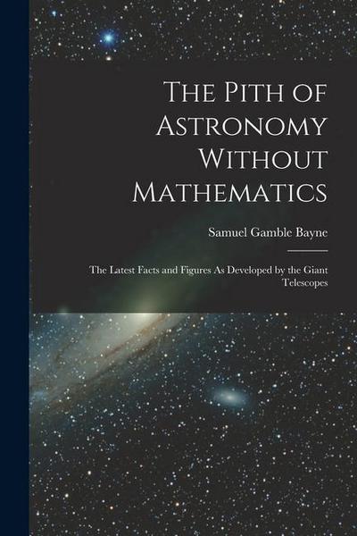 The Pith of Astronomy Without Mathematics: The Latest Facts and Figures As Developed by the Giant Telescopes
