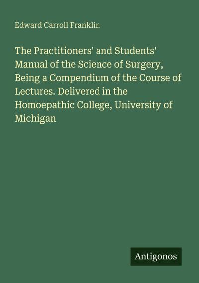 The Practitioners’ and Students’ Manual of the Science of Surgery, Being a Compendium of the Course of Lectures. Delivered in the Homoepathic College, University of Michigan