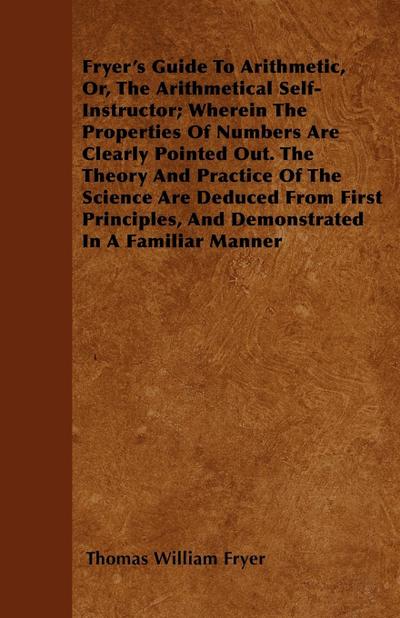 Fryer’s Guide To Arithmetic, Or, The Arithmetical Self-Instructor; Wherein The Properties Of Numbers Are Clearly Pointed Out. The Theory And Practice Of The Science Are Deduced From First Principles, And Demonstrated In A Familiar Manner