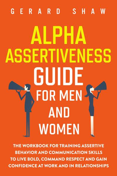 Alpha Assertiveness Guide for Men and Women: The Workbook for Training Assertive Behavior and Communication Skills to Live Bold, Command Respect and Gain Confidence at Work and in Relationships (Communication Series)