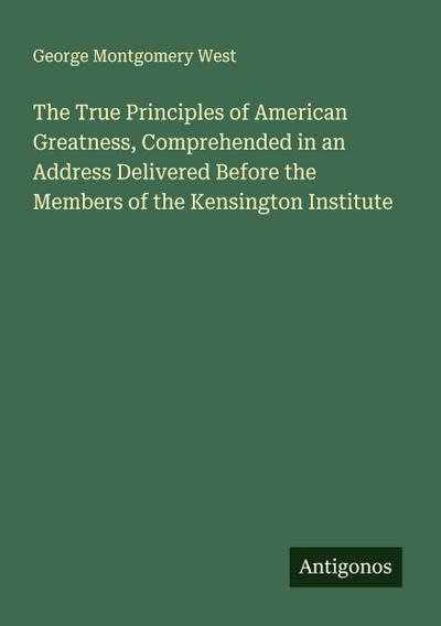 The True Principles of American Greatness, Comprehended in an Address Delivered Before the Members of the Kensington Institute
