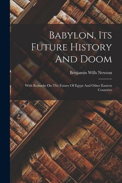 Babylon, Its Future History And Doom: With Remarks On The Future Of Egypt And Other Eastern Countries