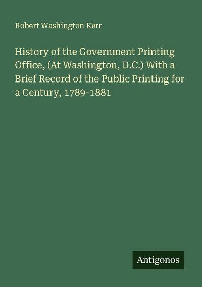 History of the Government Printing Office, (At Washington, D.C.) With a Brief Record of the Public Printing for a Century, 1789-1881