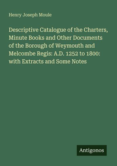 Descriptive Catalogue of the Charters, Minute Books and Other Documents of the Borough of Weymouth and Melcombe Regis: A.D. 1252 to 1800: with Extracts and Some Notes