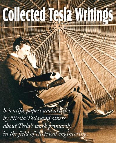 Collected Tesla Writings; Scientific Papers and Articles by Tesla and Others about Tesla’s Work Primarily in the Field of Electrical Engineering