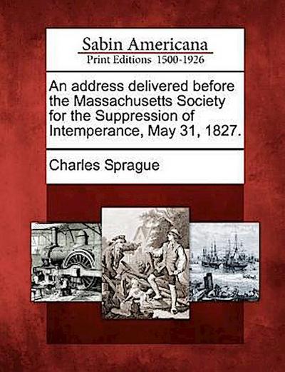 An Address Delivered Before the Massachusetts Society for the Suppression of Intemperance, May 31, 1827.