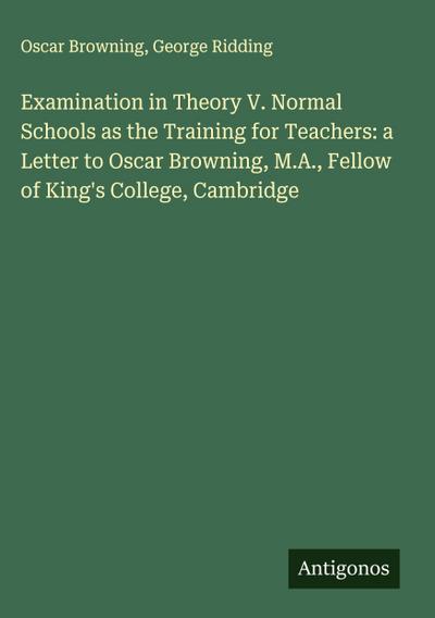 Examination in Theory V. Normal Schools as the Training for Teachers: a Letter to Oscar Browning, M.A., Fellow of King’s College, Cambridge