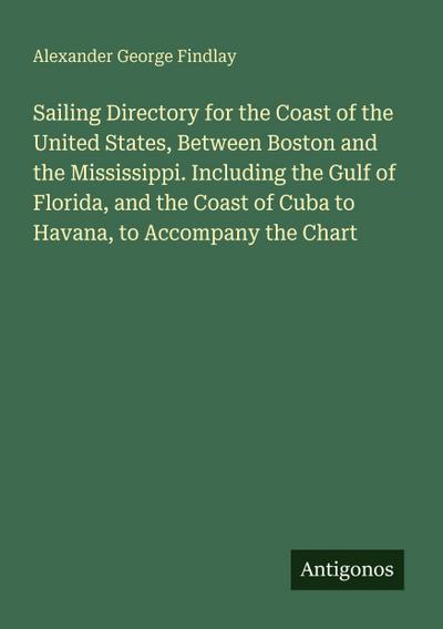 Sailing Directory for the Coast of the United States, Between Boston and the Mississippi. Including the Gulf of Florida, and the Coast of Cuba to Havana, to Accompany the Chart