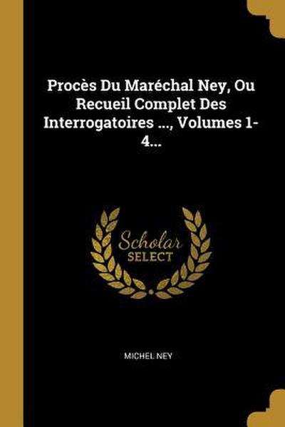 Procès Du Maréchal Ney, Ou Recueil Complet Des Interrogatoires ..., Volumes 1-4...