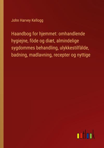 Haandbog for hjemmet: omhandlende hygiejne, föde og diæt, almindelige sygdommes behandling, ulykkestilfälde, badning, madlavning, recepter og nyttige