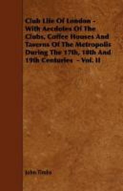 Club Life of London - With Aecdotes of the Clubs, Coffee Houses and Taverns of the Metropolis During the 17th, 18th and 19th Centuries - Vol. II
