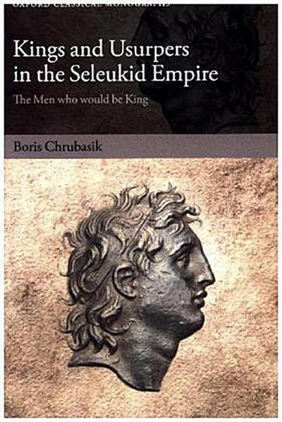 Kings and Usurpers in the Seleukid Empire: The Men Who Would Be King (Oxford Classical Monographs) - Boris Chrubasik